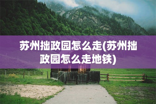 苏州拙政园怎么走(苏州拙政园怎么走地铁)