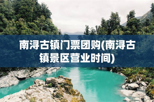 南浔古镇门票团购(南浔古镇景区营业时间)