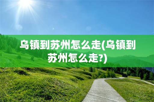 乌镇到苏州怎么走(乌镇到苏州怎么走?)