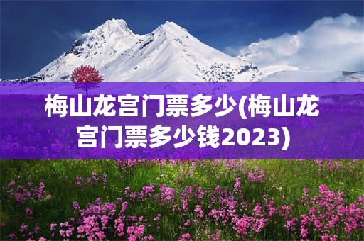 梅山龙宫门票多少(梅山龙宫门票多少钱2023)