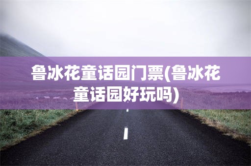 鲁冰花童话园门票(鲁冰花童话园好玩吗)