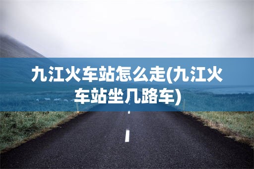九江火车站怎么走(九江火车站坐几路车)