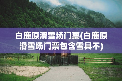 白鹿原滑雪场门票(白鹿原滑雪场门票包含雪具不)
