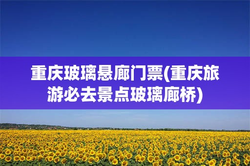 重庆玻璃悬廊门票(重庆旅游必去景点玻璃廊桥)