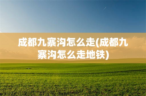 成都九寨沟怎么走(成都九寨沟怎么走地铁)