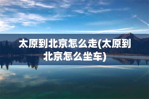 太原到北京怎么走(太原到北京怎么坐车)