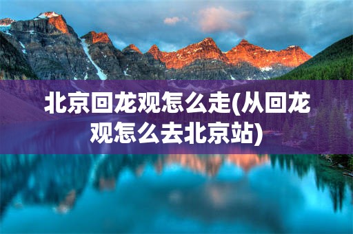 北京回龙观怎么走(从回龙观怎么去北京站)