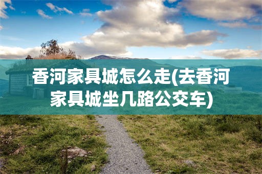 香河家具城怎么走(去香河家具城坐几路公交车)