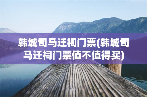 韩城司马迁祠门票(韩城司马迁祠门票值不值得买)