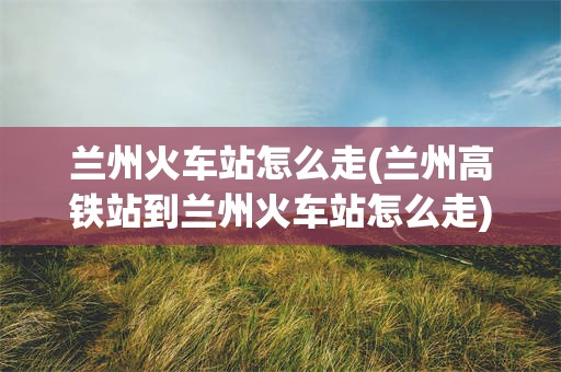 兰州火车站怎么走(兰州高铁站到兰州火车站怎么走)