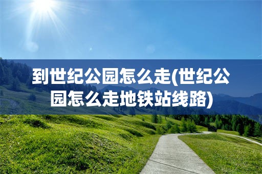 到世纪公园怎么走(世纪公园怎么走地铁站线路)