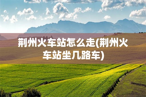 荆州火车站怎么走(荆州火车站坐几路车)