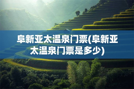 阜新亚太温泉门票(阜新亚太温泉门票是多少)