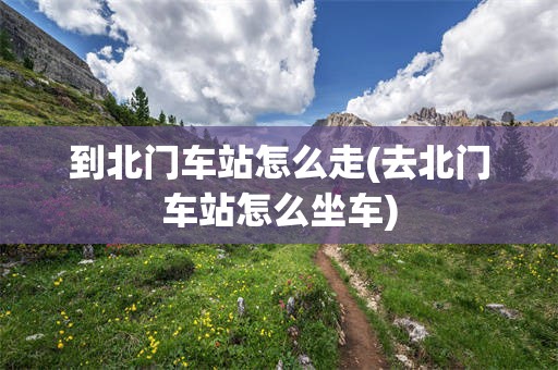 到北门车站怎么走(去北门车站怎么坐车)