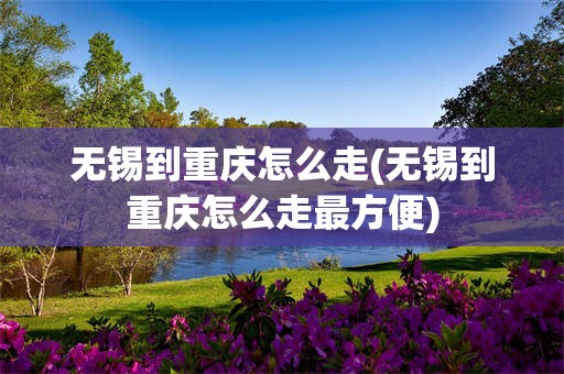 无锡到重庆怎么走(无锡到重庆怎么走最方便)