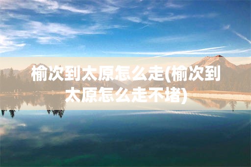 榆次到太原怎么走(榆次到太原怎么走不堵)