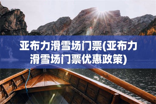 亚布力滑雪场门票(亚布力滑雪场门票优惠政策)