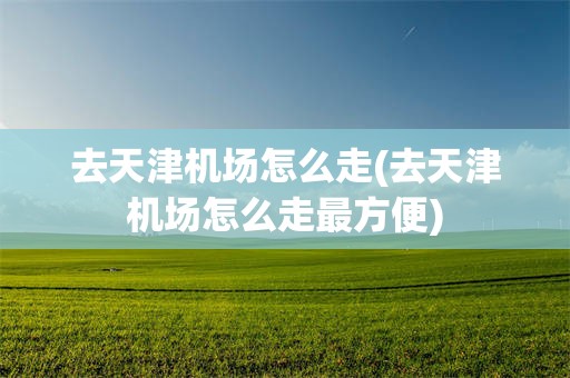 去天津机场怎么走(去天津机场怎么走最方便)