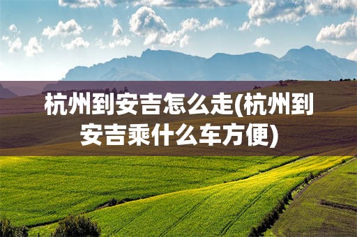 杭州到安吉怎么走(杭州到安吉乘什么车方便)