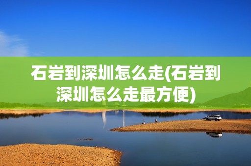 石岩到深圳怎么走(石岩到深圳怎么走最方便)