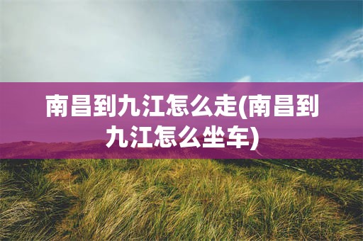 南昌到九江怎么走(南昌到九江怎么坐车)