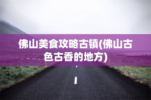 佛山美食攻略古镇(佛山古色古香的地方)
