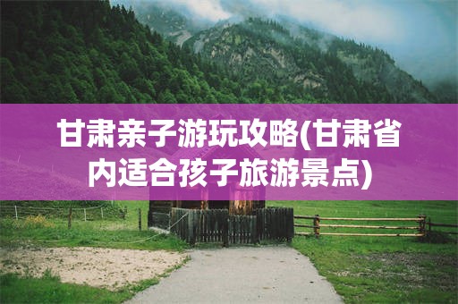 甘肃亲子游玩攻略(甘肃省内适合孩子旅游景点)