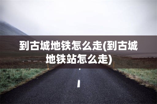 到古城地铁怎么走(到古城地铁站怎么走)