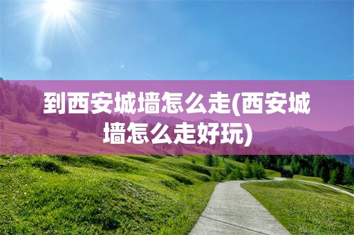到西安城墙怎么走(西安城墙怎么走好玩)