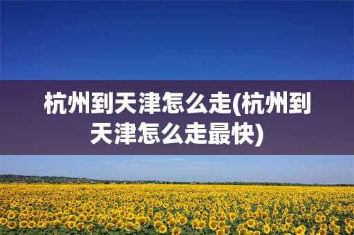 杭州到天津怎么走(杭州到天津怎么走最快)