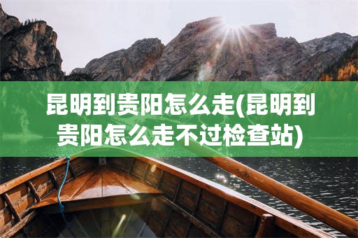 昆明到贵阳怎么走(昆明到贵阳怎么走不过检查站)