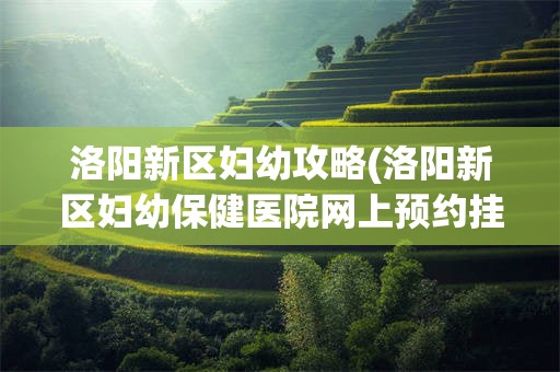 洛阳新区妇幼攻略(洛阳新区妇幼保健医院网上预约挂号)