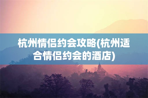 杭州情侣约会攻略(杭州适合情侣约会的酒店)