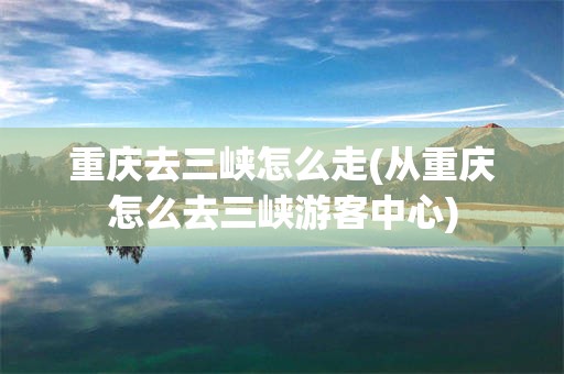 重庆去三峡怎么走(从重庆怎么去三峡游客中心)