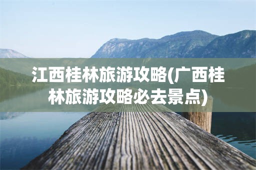 江西桂林旅游攻略(广西桂林旅游攻略必去景点)