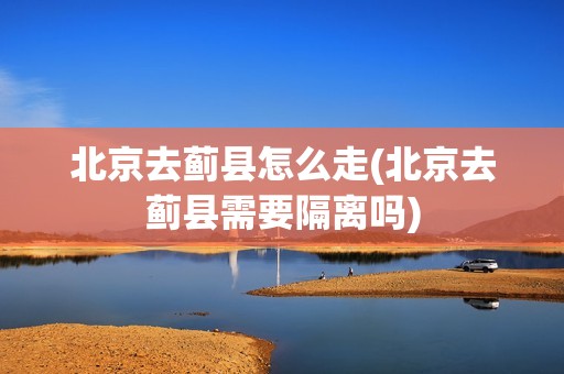 北京去蓟县怎么走(北京去蓟县需要隔离吗)