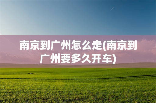 南京到广州怎么走(南京到广州要多久开车)