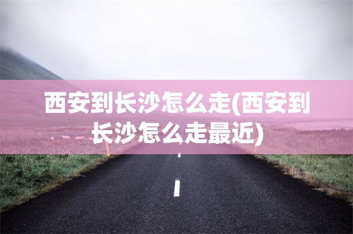 西安到长沙怎么走(西安到长沙怎么走最近)