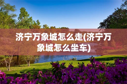 济宁万象城怎么走(济宁万象城怎么坐车)