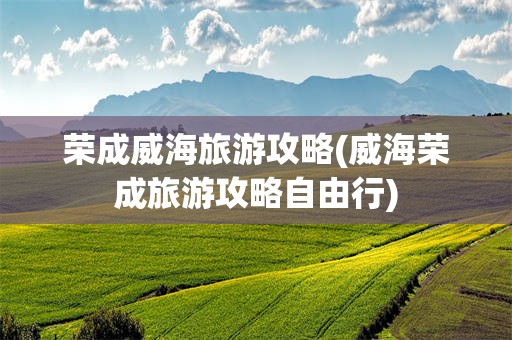 荣成威海旅游攻略(威海荣成旅游攻略自由行)