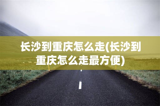 长沙到重庆怎么走(长沙到重庆怎么走最方便)