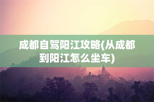 成都自驾阳江攻略(从成都到阳江怎么坐车)