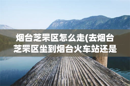 烟台芝罘区怎么走(去烟台芝罘区坐到烟台火车站还是南站)