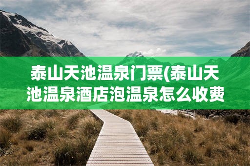 泰山天池温泉门票(泰山天池温泉酒店泡温泉怎么收费)