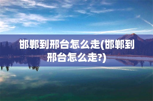 邯郸到邢台怎么走(邯郸到邢台怎么走?)