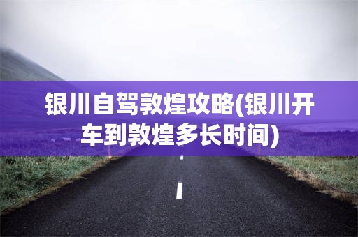 银川自驾敦煌攻略(银川开车到敦煌多长时间)