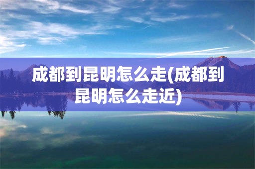 成都到昆明怎么走(成都到昆明怎么走近)
