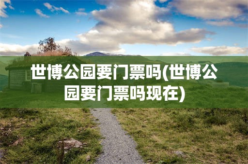 世博公园要门票吗(世博公园要门票吗现在)
