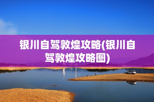 银川自驾敦煌攻略(银川自驾敦煌攻略图)