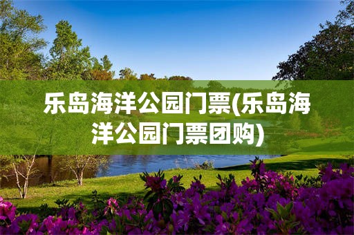 乐岛海洋公园门票(乐岛海洋公园门票团购)